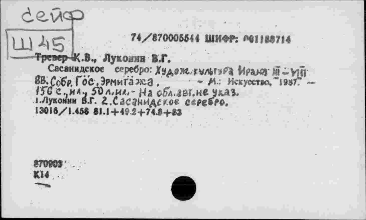 ﻿
74/870005544 ШИФР; «41188714
Тре*ЧнК.Вм Луконмв В.Г.
Сасакидское серебро: Хадрм, гЙРДЯЧ >ЇЇ - УПі
Г0б ,ЗрмиГа>К.а .	• - М-: ИскусстасОмТГ
ГГС е. ил., $Ьл.и^~ На оГл.ш.не am.
і.лушмАш в.г. г.Сасзнидсг.«« ссрєї/о. 13018/1.45« 81.1+49.2+74.«+»»
87080»: К14